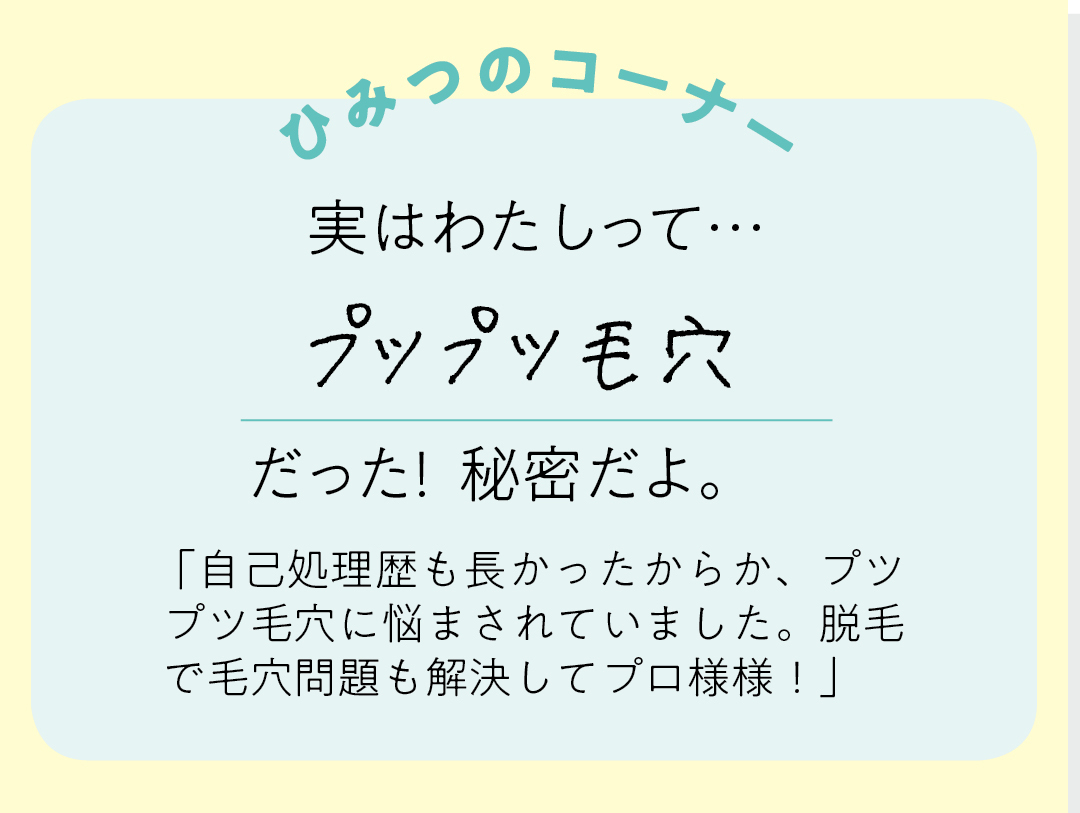 【ひみつのコーナー】実はわたしって…プツプツ毛穴だった!秘密だよ。「自己処理歴も長かったからか、プツプツ毛穴に悩まされいました。脱毛で毛穴問題も解決してプロ様様!」