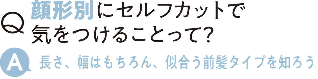 顔形別にセルフカットで 気をつけることって? 長さ、幅はもちろん、 似合う前髪タイプを知ろう
