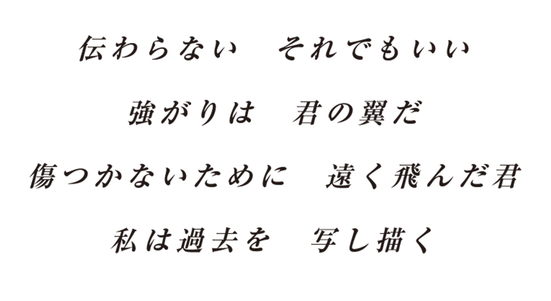 伝わらないそれでもいい強がりは君の翼だ傷つかないために遠く飛んだ君私は過去を写し描く