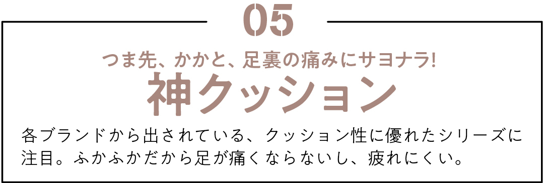 05 つま先、かかと、足裏の痛みにサヨナラ! 神クッション 各ブランドから出されている、クッション性に優れたシリーズに注目。ふかふかだから足が痛くならないし、疲れにくい。