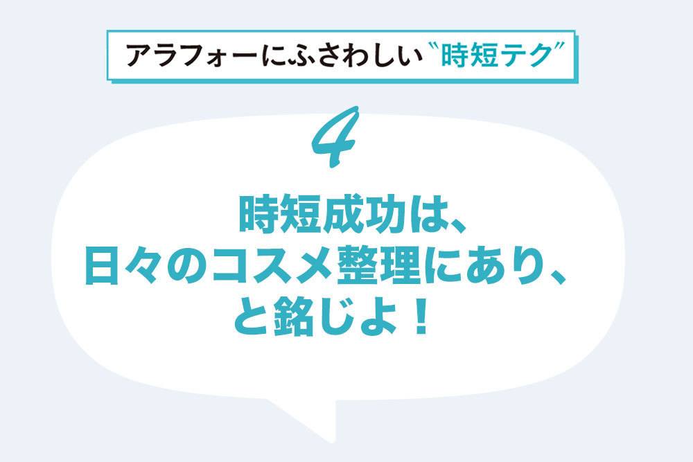 コスメがバラバラに収納されていたら……。いざ時短をしたい時によけいな動線が増えてかえって非効率。時短したいなら整理整頓を。