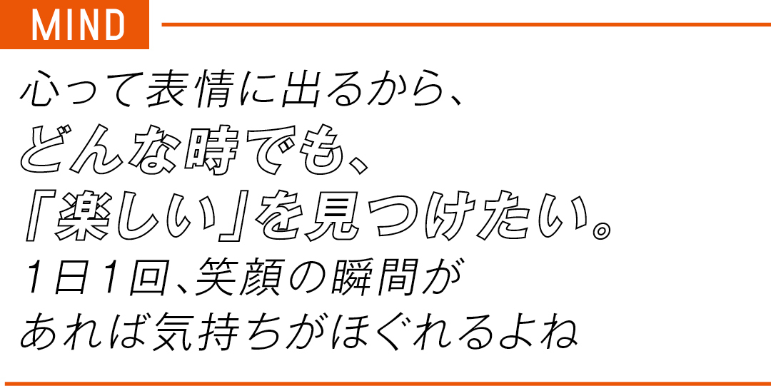 MIND 心って表情に出るから、 どんな時でも、 「楽しい」を見つけたい。 1日1回、笑顔の瞬間が あれば気持ちがほぐれるよね