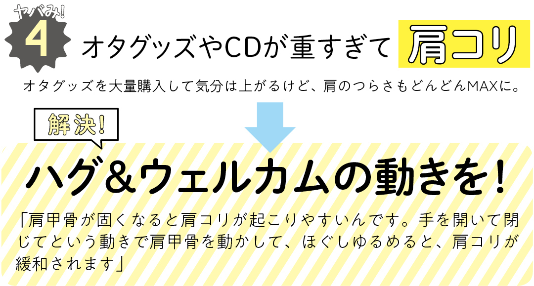 ヤバみ!4 オタグッズやCDが重すぎて肩コリ オタグッズを大量購入して気分は上がるけど、肩のつらさもどんどんMAXに。 解決! ハグ&ウェルカムの動きを! 「肩甲骨が固くなると肩コリが起こりやすいんです。手を開いて閉じてという動きで肩甲骨を動かして、ほぐしゆるめると、肩コリが緩和されます」