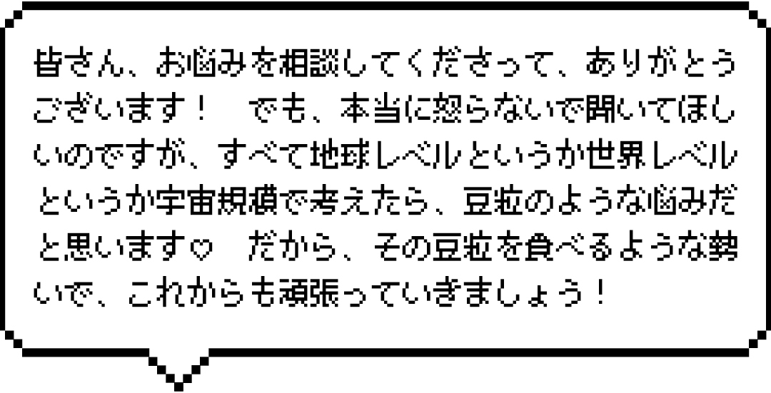 皆さん、お悩みを相談してくださって、ありがとうございます! でも、本当に怒らないで聞いてほしいのですが、すべて地球レベルというか世界レベルというか宇宙規模で考えたら、豆粒のような悩みだと思います♡ だから、その豆粒を食べるような勢いで、これからも頑張っていきましょう!