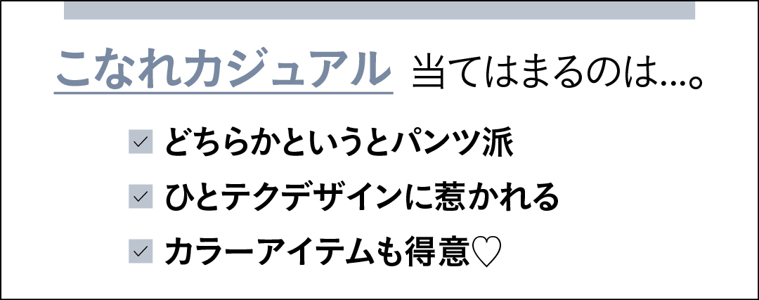 こなれカジュアルに当てはまるのは…。 どちらかというとパンツ派 ひとテクデザインに惹かれる カラーアイテムも得意♡