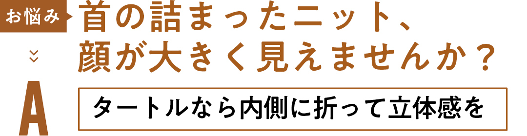 お悩み 首の詰まったニット、顔が大きく見えませんか? Aタートルなら内側に折って立体感を