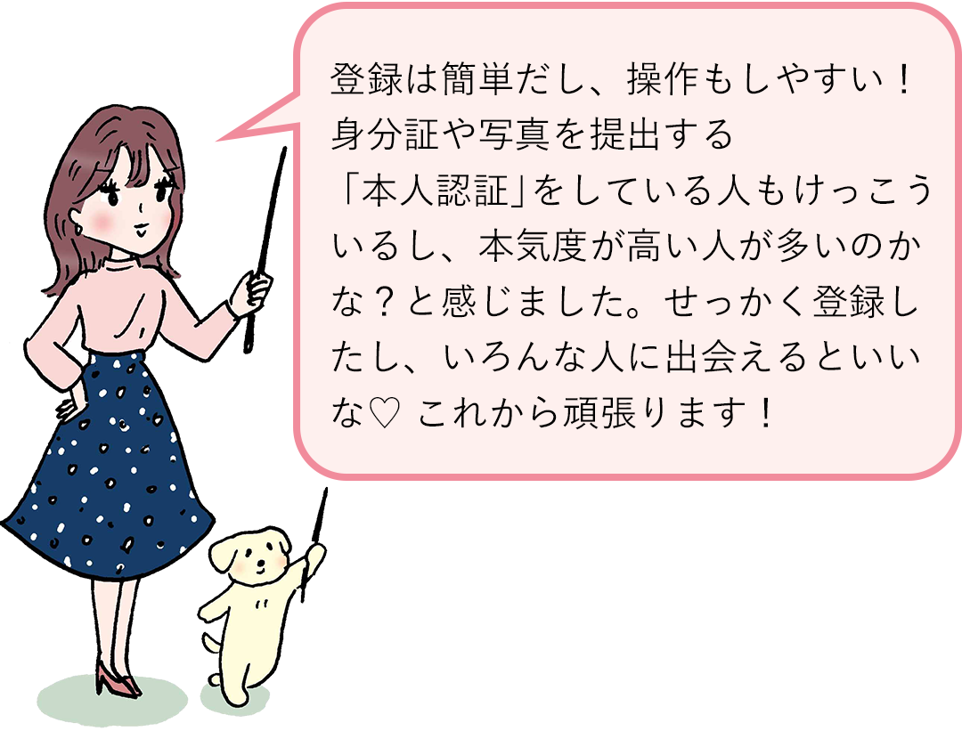 登録は簡単だし、操作もしやすい! 身分証や写真を提出する「本人認証」をしている人もけっこういるし、本気度が高い人が多いのかな? と感じました。せっかく登録したし、いろんな人に出会えるといいな♡ これから頑張ります!