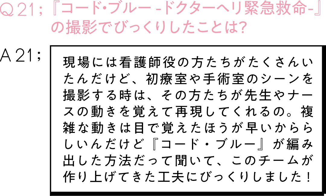 Q21:『コード・ブルー -ドクターヘリ緊急救命-』 の撮影でびっくりしたことは?A21:現場には看護師役の方たちがたくさんいたんだけど、初療室や手術室のシーンを撮影する時は、その方たちが先生やナースの動きを覚えて再現してくれるの。複雑な動きは目で覚えたほうが早いかららしいんだけど『コード・ブルー』が編み出した方法だって聞いて、このチームが作り上げてきた工夫にびっくりしました!