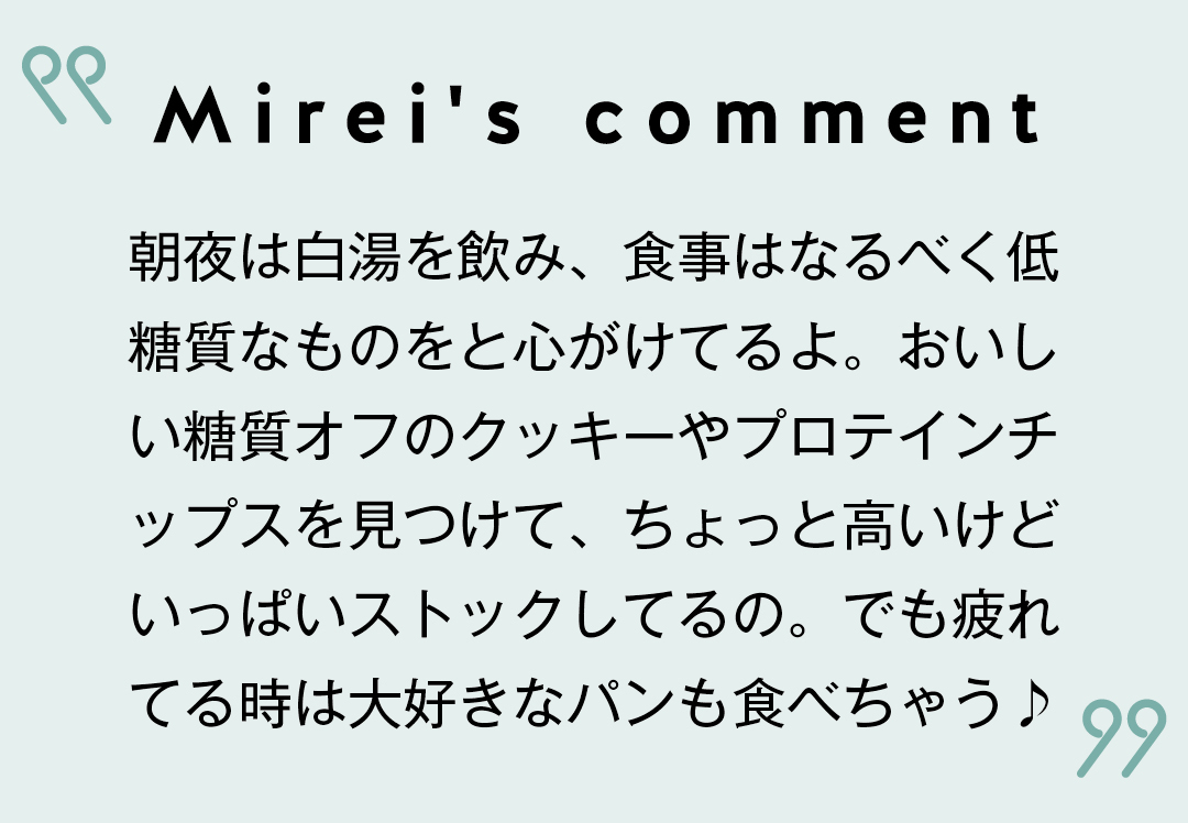 Mirei's comment 朝夜は白湯を飲み、食事はなるべく低糖質なものをと心がけてるよ。おいしい糖質オフのクッキーやプロテインチップスを見つけて、ちょっと高いけどいっぱいストックしてるの。でも疲れてる時は大好きなパンも食べちゃう♪