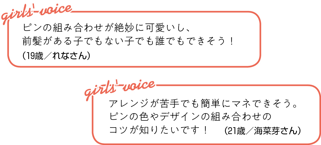ピンの組み合わせが絶妙に可愛いし、 前髪がある子でもない子でも 誰でもできそう!(19歳/れなさん)アレンジが苦手でも簡単にマネできそう。 ピンの色やデザインの組み合わせの コツが知りたいです!(21歳/海菜芽さん)
