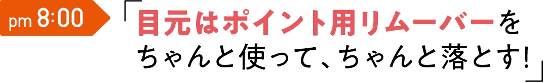 pm 8:00 目元はポイント用 リムーバーを ちゃんと使って、 ちゃんと落とす!