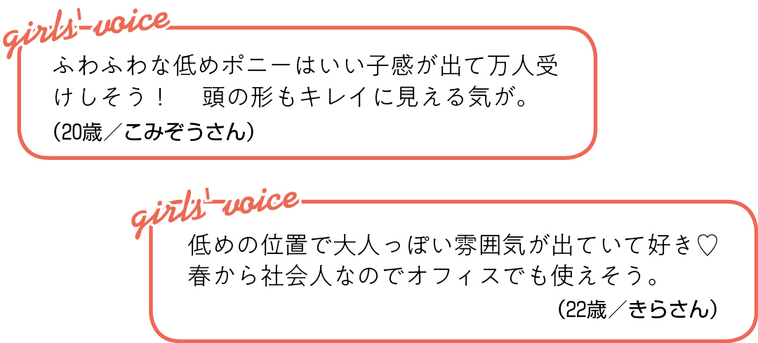 ふわふわな低めポニーは いい子感が出て万人受けしそう! 頭の形もキレイに見える気が。(20歳/こみぞうさん)低めの位置で大人っぽい雰囲気が 出ていて好き♡ 春から社会人なので オフィスでも使えそう。(22歳/きらさん)