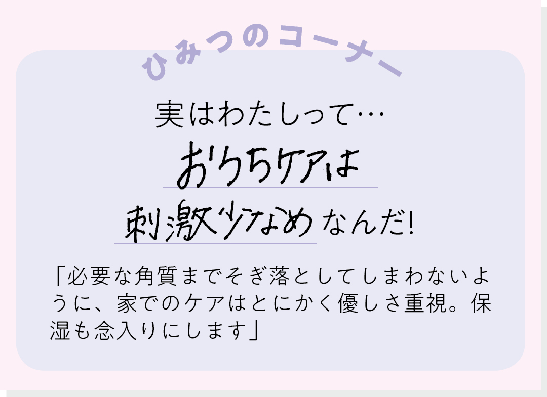 【ひみつのコーナー】実はわたしって…おうちケアは刺激少なめなんだ! 「必要な角質までそぎ落としてしまわないように、家でのケアはとにかく優しさ重視。保湿も念入りにします」