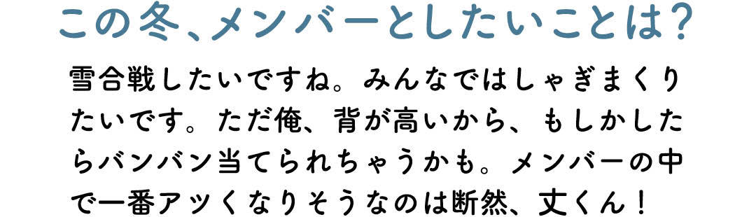 この冬、メンバーとしたいことは? 雪合戦したいですね。みんなではしゃぎまくりたいです。ただ俺、背が高いから、もしかしたらバンバン当てられちゃうかも。メンバーの中で一番アツくなりそうなのは断然、丈くん!