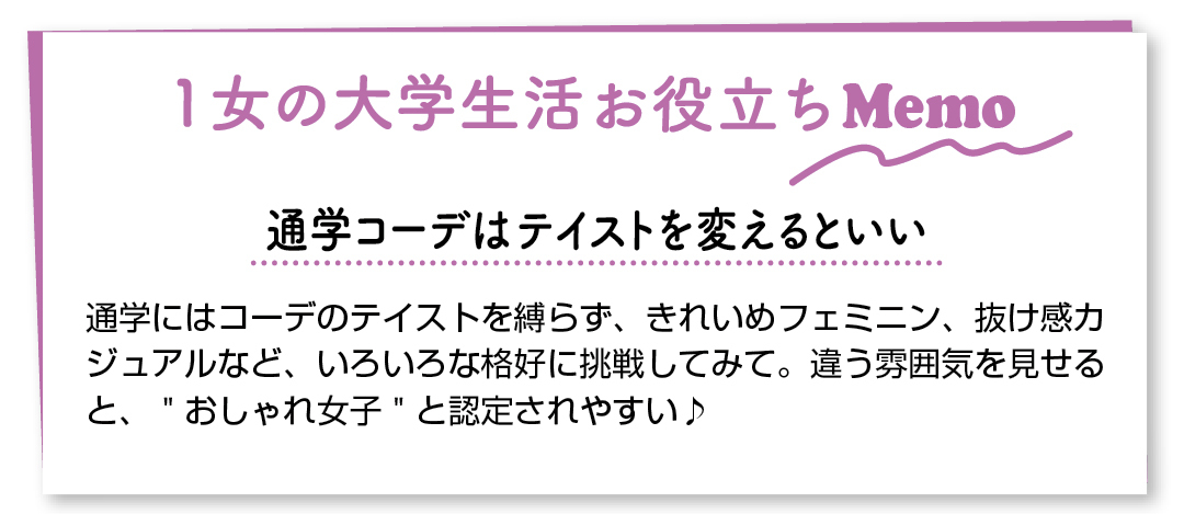 1女の大学生活お役立ちMemo 通学コーデはテイストを変えるといい 通学にはコーデのテイストを縛らず、きれいめフェミニン、抜け感カジュアルなど、いろいろな格好に挑戦してみて。違う雰囲気を見せると、"おしゃれ女子"と認定されやすい♪