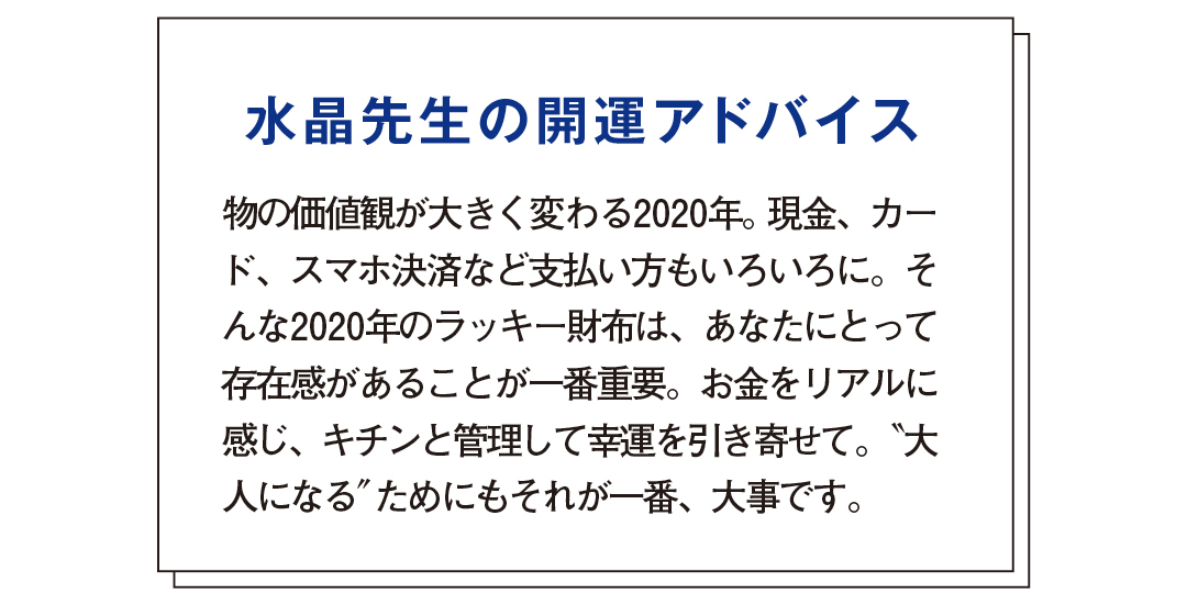 水晶先生の開運アドバイス 物の価値観が大きく変わる2020年。現金、カード、スマホ決済など支払い方もいろいろに。そんな2020年のラッキー財布は、あなたにとって存在感があることが一番重要。お金をリアルに感じ、キチンと管理して幸運を引き寄せて。"大人になる"ためにもそれが一番、大事です。"大人になる"ことは2020年の開運キーワード。コンパクトで実用的なことも幸運のカギなので、大きすぎないミディ財布はピッタリ。レシートをマメに出してお金の出入りをチェック、財布の形を崩さないと金運はさらに上がります。ハイブランドのお財布を持つことで、あなたにワンランク上の女性を目指す心が芽生え、それが金運アップにつながります。特に2020年は山羊座に幸運の星・木星だけでなく、さまざまな星が集中する1年。山羊座は高い権威やステイタスの象徴。お財布もハイブランドのものを。
