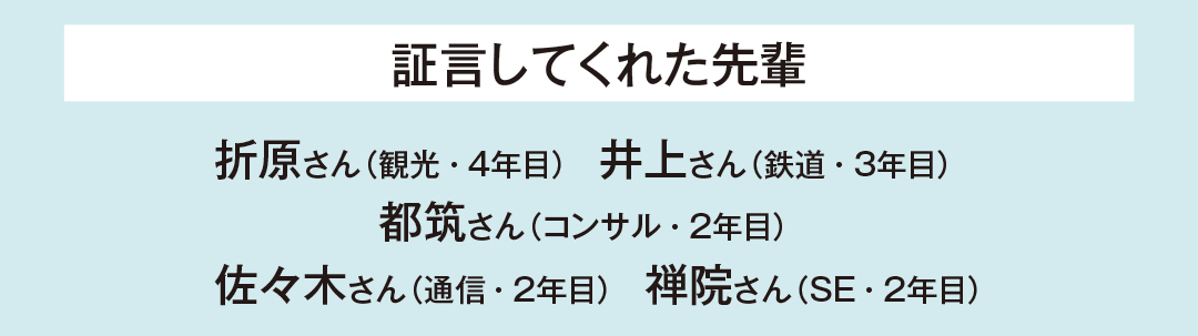 証言してくれた先輩…折原さん(観光・4年目) 井上さん(鉄道・3年目) 都筑さん(コンサル・2年目) 佐々木さん(通信・2年目) 禅院さん(SE・2年目)