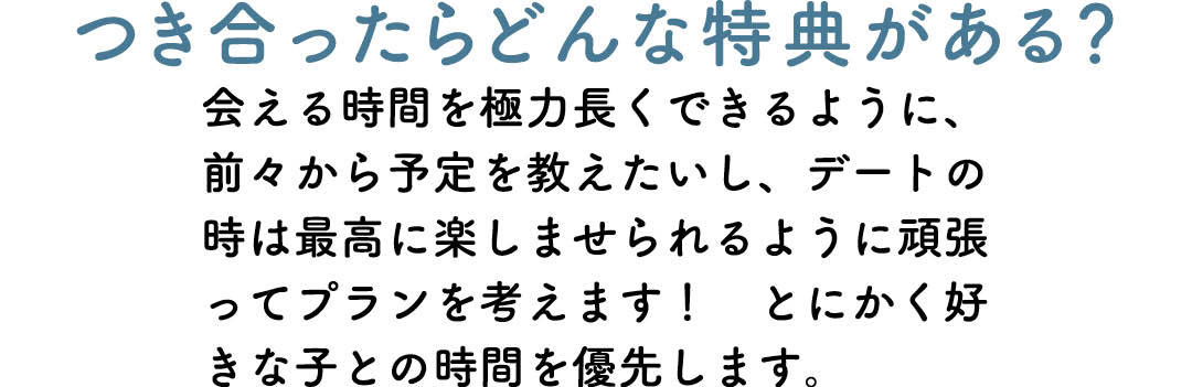 つき合ったらどんな特典がある? 会える時間を極力長くできるように、前々から予定を教えたいし、デートの時は最高に楽しませられるように頑張ってプランを考えます! とにかく好きな子との時間を優先します。