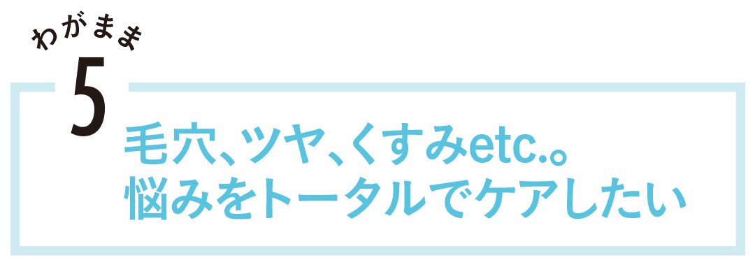 毛穴、ツヤ、くすみetc。悩みをトータルでケアしたい