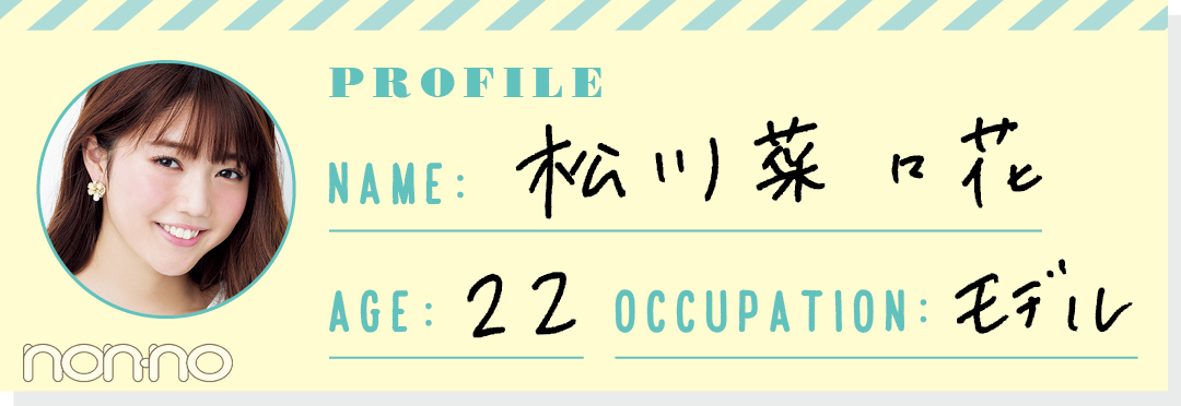 PROFILE NAME:松川菜々花 AGE:22 OCCUPATION:モデル