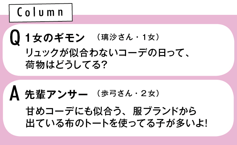 Column Qリュックが似合わないコーデの日って、 荷物はどうしてる?(璃沙さん・1女) A先輩アンサー 甘めコーデにも似合う、 服ブランドから出ている 布のトートを使ってる子が多いよ!(歩弓さん・2女)