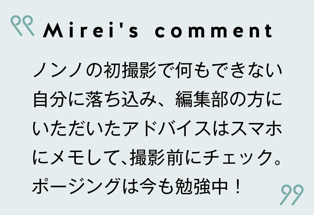 Mirei's comment ノンノの初撮影で何もできない自分に落ち込み、編集部の方にいただいたアドバイスはスマホにメモして、撮影前にチェック。ポージングは今も勉強中!
