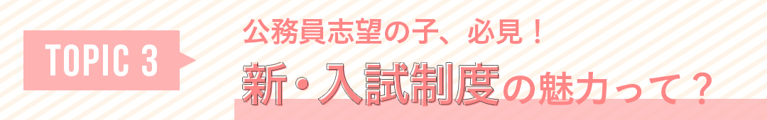 TOPIC3 公務員志望の子、必見! 新・入試制度の魅力って?