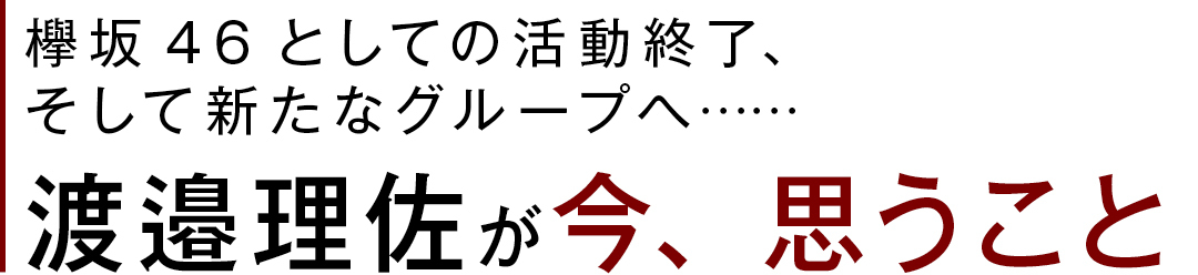 欅坂46としての活動終了、そして新たなグループへ…… 渡邉理佐が今、思うこと