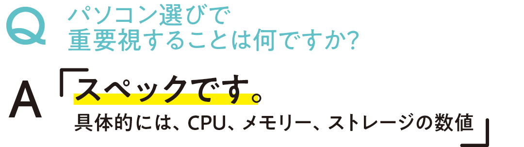 パソコン選びで重要視することは何ですか? Aスペックです。具体的には、CPU、メモリー、ストレージの数値