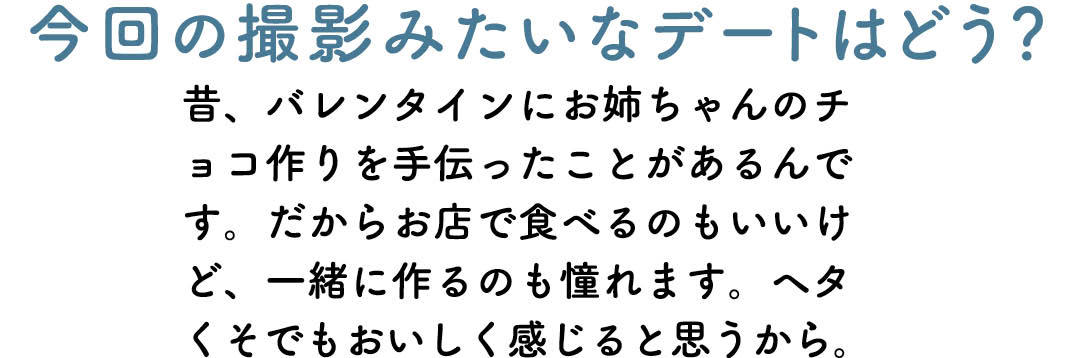 今回の撮影みたいなデートはどう? 昔、バレンタインにお姉ちゃんのチョコ作りを手伝ったことがあるんです。だからお店で食べるのもいいけど、一緒に作るのも憧れます。ヘタくそでもおいしく感じると思うから。