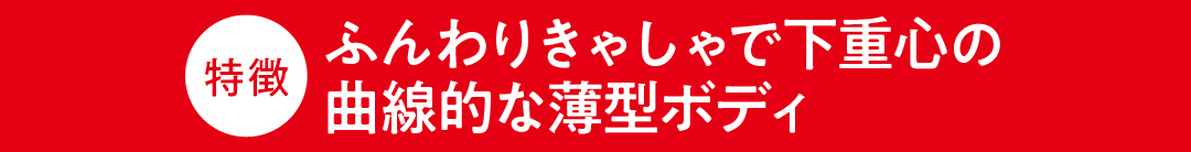 特徴 ふんわりきゃしゃで下重心の曲線的な薄型ボディ