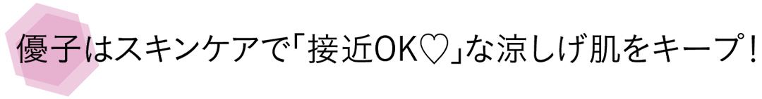 優子はスキンケアで「接近OK♡」な涼しげ肌をキープ!