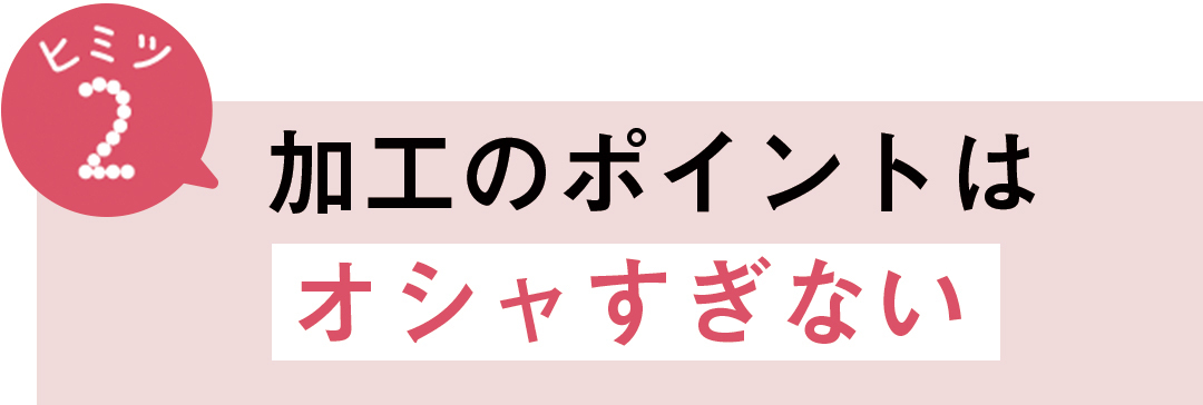 ヒミツ2 加工のポイントはオシャすぎない
