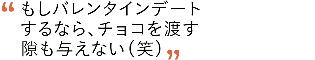 もしバレンタインデートするなら、チョコを渡す隙も与えない(笑)
