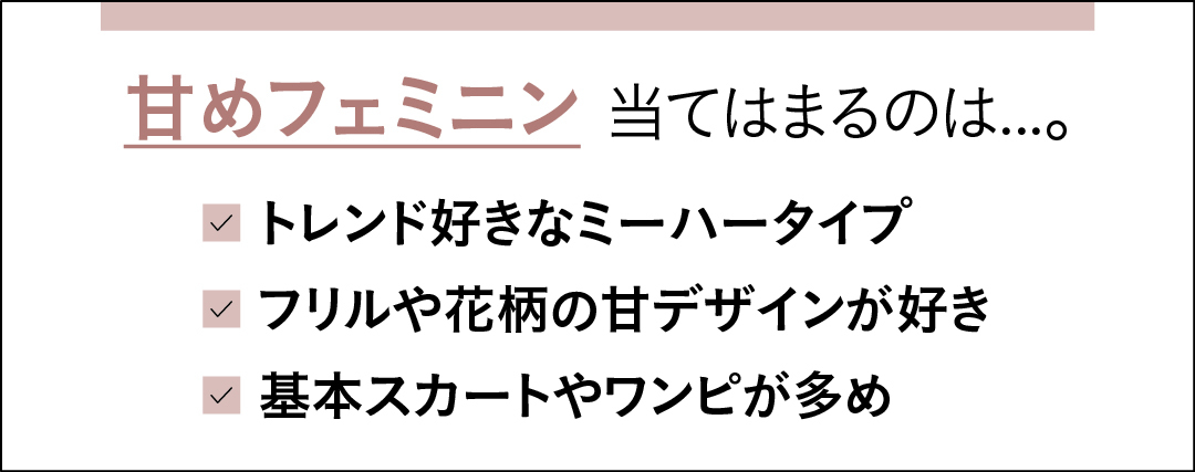 甘めフェミニンに当てはまるのは…。 トレンド好きなミーハータイプ フリルや花柄の甘デザインが好き 基本スカートやワンピが多め