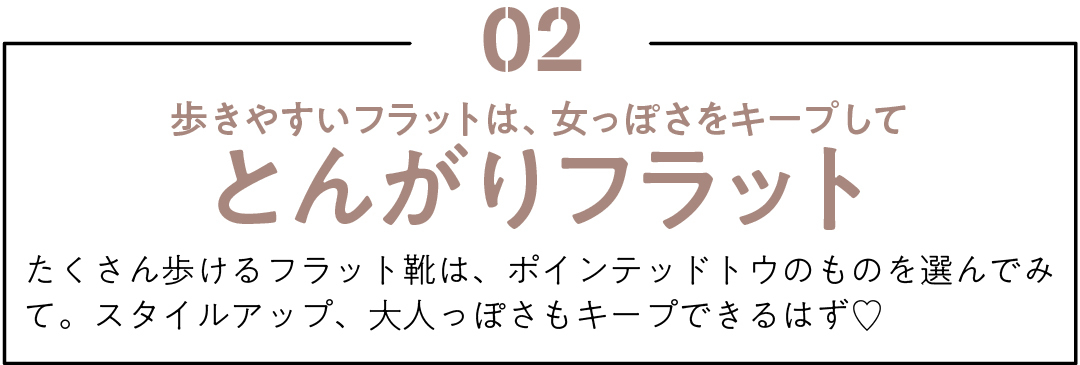 02 歩きやすいフラットは、女っぽさをキープして とんがりフラット たくさん歩けるフラット靴は、ポインテッドトウのものを選んでみて。スタイルアップ、大人っぽさもキープできるはず♡