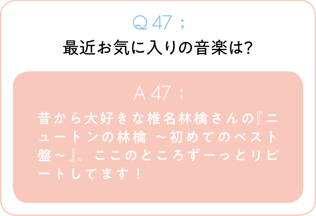 Q47;最近お気に入りの音楽は? A47;昔から大好きな椎名林檎さんの『ニュートンの林檎 ~初めてのベスト盤~』。ここのところずーっとリピートしてます!