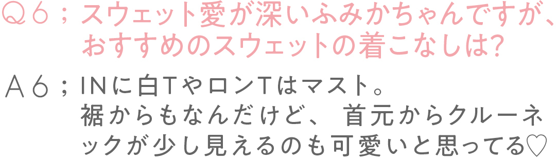 Q6:スウェット愛が深い ふみかちゃんですが、 おすすめのスウェットの着こなしは?A6:INに白TやロンTはマスト。 裾からもなんだけど、 首元からクルーネックが 少し見えるのも 可愛いと思ってる♡