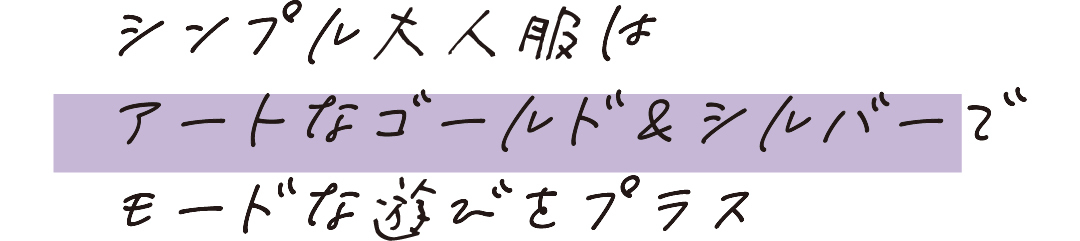 シンプル大人服はアートなゴールド&シルバーでモードな遊びをプラス