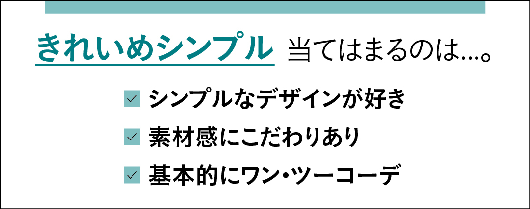 きれいめシンプルに当てはまるのは…。 シンプルなデザインが好き 素材感にこだわりあり 基本的にワン・ツーコーデ