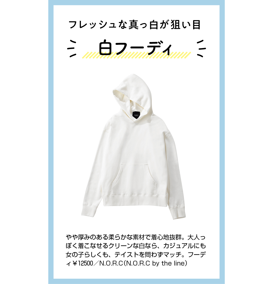 フレッシュな真っ白が狙い目 白フーディ やや厚みのある柔らかな素材で着心地抜群。大人っぽく着こなせるクリーンな白なら、カジュアルにも女の子らしくも、テイストを問わずマッチ。フーディ¥12500/N.O.R.C(N.O.R.C by the line)