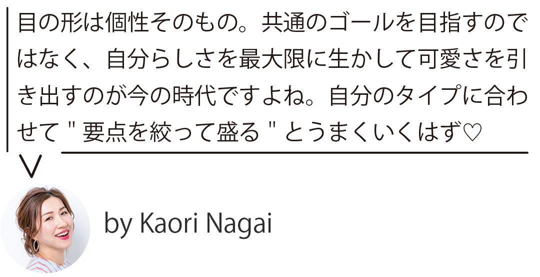 目の形は個性そのもの。共通のゴールを目指すのではなく、自分らしさを最大限に生かして可愛さを引 き出すのが今の時代ですよね。自分のタイプに合わせて"要点を絞って盛る"とうまくいくはず♡ by Kaori Nagai