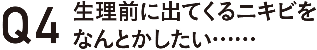 Q4 生理前に出てくるニキビをなんとかしたい・・・・・・