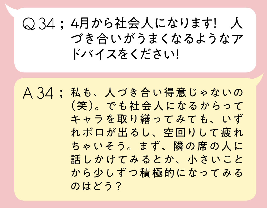 Q34;4月から社会人になります! 人づき合いがうまくなるようなアドバイスをください A34;私も、人づき合い得意じゃないの(笑)。でも社会人になるからってキャラを取り繕ってみても、いずれボロが出るし、空回りして疲れちゃいそう。まず、隣の席の人に話しかけてみるとか、小さいことから少しずつ積極的になってみるのはどう?