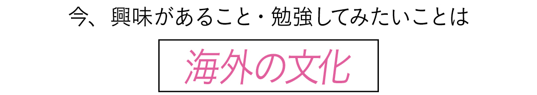 今、興味があること・勉強してみたいことは 海外の文化