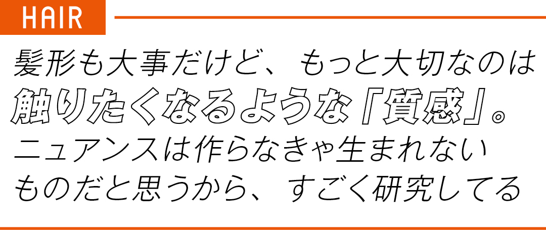 HAIR 髪形も大事だけど、もっと大切なのは 触りたくなるような「質感」。 ニュアンスは作らなきゃ生まれない ものだと思うから、すごく研究してる