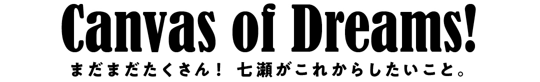 Canvas of Dreams! まだまだたくさん!七瀬がこれからしたいこと。