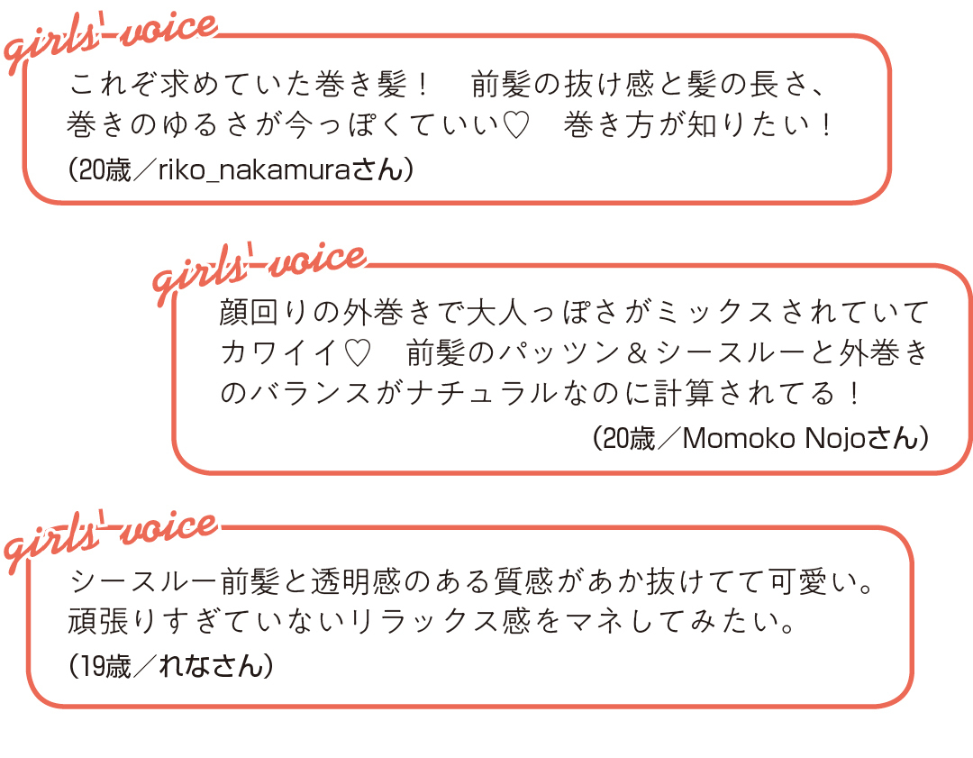 これぞ求めていた巻き髪! 前髪の抜け感と髪の長さ、 巻きのゆるさが今っぽくていい♡ 巻き方が知りたい!(20歳/riko_nakamuraさん)シースルー前髪と透明感のある質感が あか抜けてて可愛い。 頑張りすぎていないリラックス感を マネしてみたい。(19歳/れなさん)顔回りの外巻きで大人っぽさがミックス されていてカワイイ♡ 前髪のパッツン&シースルーと外巻きのバランスが ナチュラルなのに計算されてる!(20歳/Momoko Nojoさん)