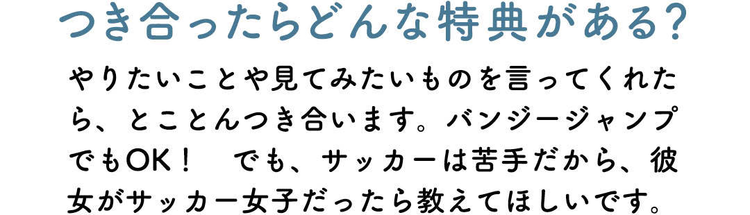 つき合ったらどんな特典がある? やりたいことや見てみたいものを言ってくれたら、とことんつき合います。バンジージャンプでもOK! でも、サッカーは苦手だから、彼女がサッカー女子だったら教えてほしいです。
