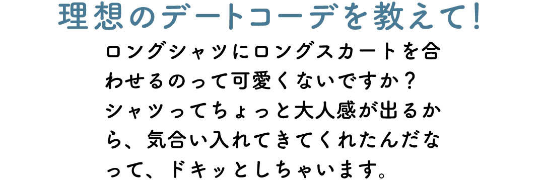 理想のデートコーデを教えて! ロングシャツにロングスカートを合わせるのって可愛くないですか? シャツってちょっと大人感が出るから、気合い入れてきてくれたんだなって、ドキッとしちゃいます。